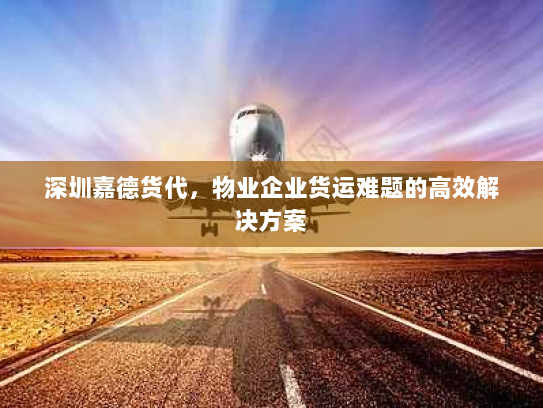 深圳嘉德货代,物业企业货运难题的高效解决方案 深圳嘉德货代,物业企业货运难题的高效解决方案