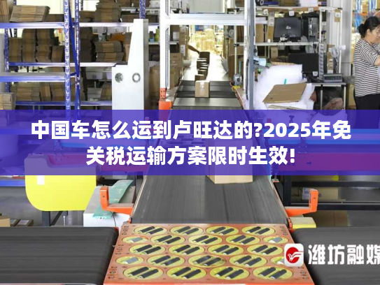 中国车怎么运到卢旺达的?2025年免关税运输方案限时生效! 中国车怎么运到卢旺达的?2025年免关税运输方案限时生效!