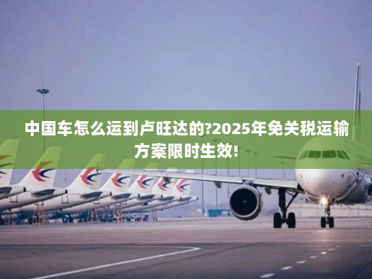 中国车怎么运到卢旺达的?2025年免关税运输方案限时生效! 中国车怎么运到卢旺达的?2025年免关税运输方案限时生效!