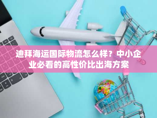 迪拜海运国际物流怎么样？中小企业必看的高性价比出海方案