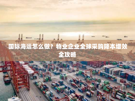 国际海运怎么做?物业企业全球采购降本增效全攻略 国际海运怎么做?物业企业全球采购降本增效全攻略