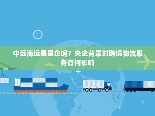 中远海运是国企吗？央企背景对跨境物流服务有何影响