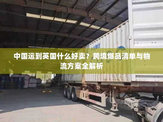 中国运到英国什么好卖？跨境爆品清单与物流方案全解析