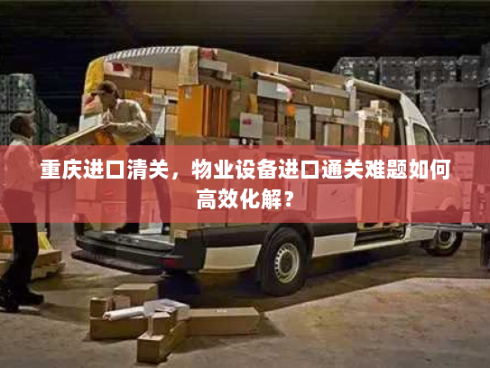 重庆进口清关,物业设备进口通关难题如何高效化解? 重庆进口清关,物业设备进口通关难题如何高效化解?