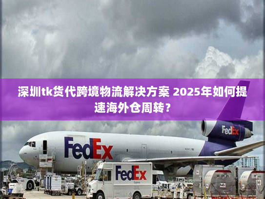 深圳tk货代跨境物流解决方案 2025年如何提速海外仓周转？