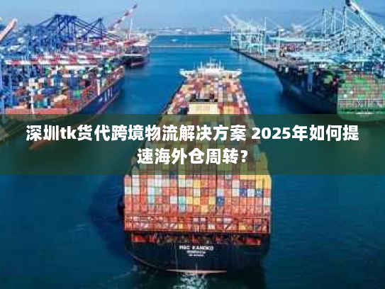 深圳tk货代跨境物流解决方案 2025年如何提速海外仓周转？