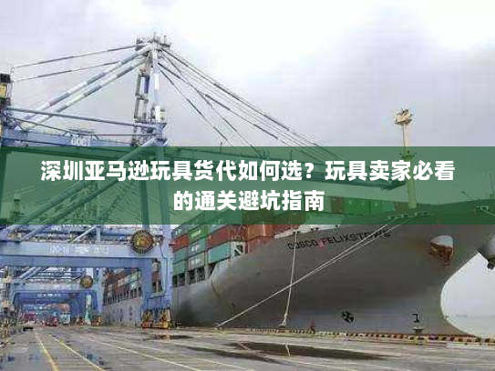 深圳亚马逊玩具货代如何选?玩具卖家必看的通关避坑指南 深圳亚马逊玩具货代如何选?玩具卖家必看的通关避坑指南