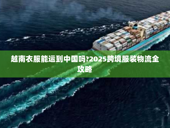 越南衣服能运到中国吗?2025跨境服装物流全攻略 越南衣服能运到中国吗?2025跨境服装物流全攻略