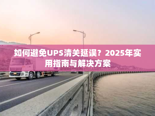 如何避免UPS清关延误？2025年实用指南与解决方案