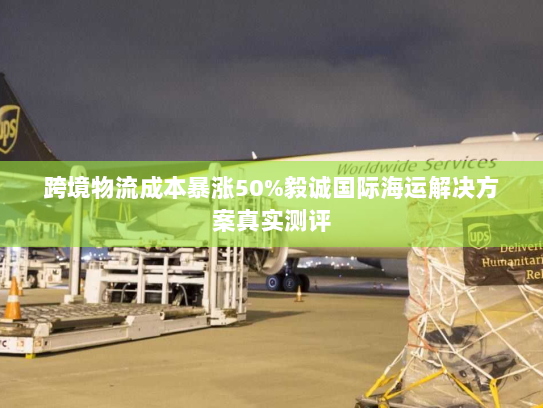 跨境物流成本暴涨50%毅诚国际海运解决方案真实测评 跨境物流成本暴涨50%毅诚国际海运解决方案真实测评