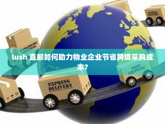 lush 直邮如何助力物业企业节省跨境采购成本？