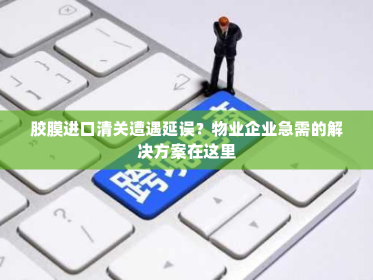 胶膜进口清关遭遇延误?物业企业急需的解决方案在这里 胶膜进口清关遭遇延误?物业企业急需的解决方案在这里