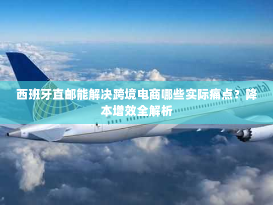 西班牙直邮能解决跨境电商哪些实际痛点？降本增效全解析