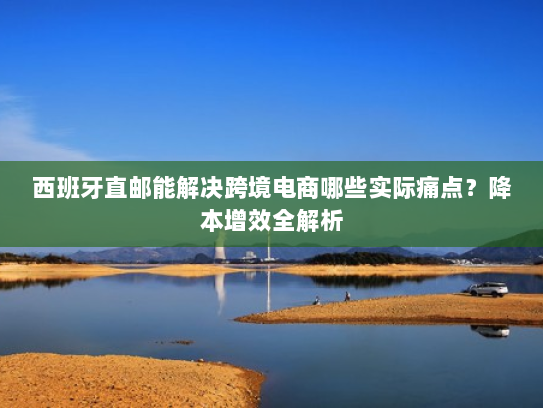 西班牙直邮能解决跨境电商哪些实际痛点?降本增效全解析 西班牙直邮能解决跨境电商哪些实际痛点?降本增效全解析