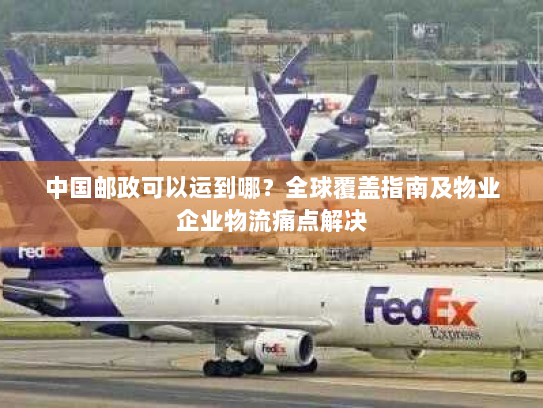 中国邮政可以运到哪?全球覆盖指南及物业企业物流痛点解决 中国邮政可以运到哪?全球覆盖指南及物业企业物流痛点解决