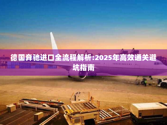 德国奔驰进口全流程解析:2025年高效通关避坑指南