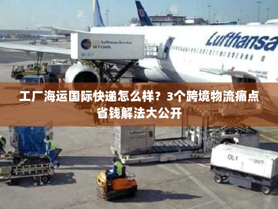 工厂海运国际快递怎么样？3个跨境物流痛点省钱解法大公开