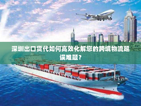 深圳出口货代如何高效化解您的跨境物流延误难题？