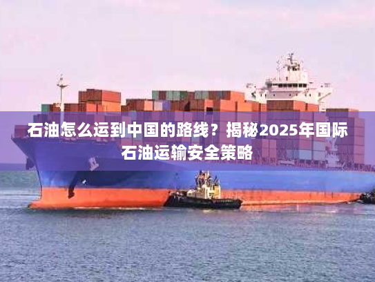 石油怎么运到中国的路线？揭秘2025年国际石油运输安全策略