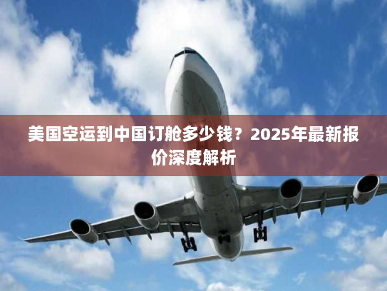 美国空运到中国订舱多少钱?2025年最新报价深度解析 美国空运到中国订舱多少钱?2025年最新报价深度解析