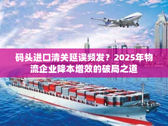 码头进口清关延误频发？2025年物流企业降本增效的破局之道