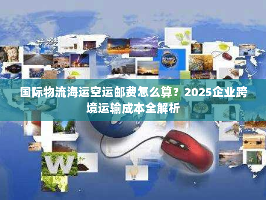 国际物流海运空运邮费怎么算?2025企业跨境运输成本全解析 国际物流海运空运邮费怎么算?2025企业跨境运输成本全解析