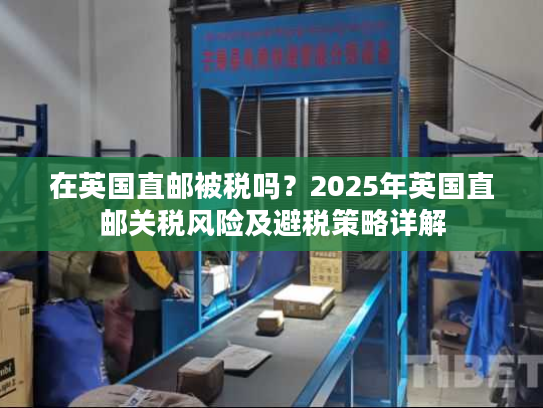 在英国直邮被税吗?2025年英国直邮关税风险及避税策略详解 在英国直邮被税吗?2025年英国直邮关税风险及避税策略详解