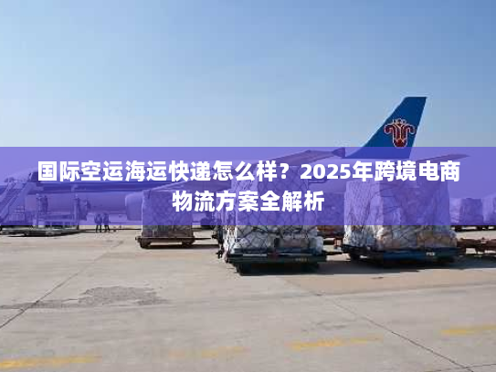 国际空运海运快递怎么样?2025年跨境电商物流方案全解析 国际空运海运快递怎么样?2025年跨境电商物流方案全解析