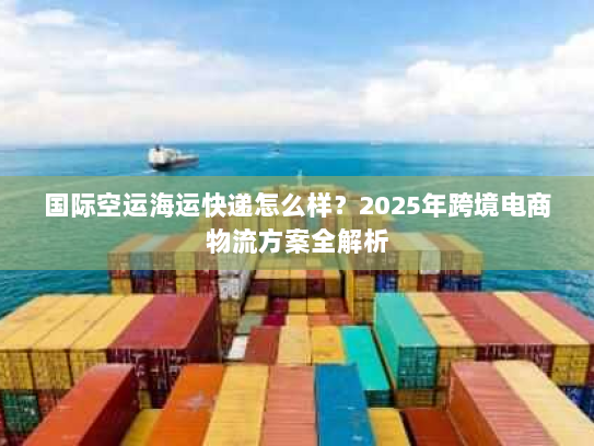 国际空运海运快递怎么样?2025年跨境电商物流方案全解析 国际空运海运快递怎么样?2025年跨境电商物流方案全解析