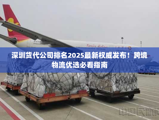 深圳货代公司排名2025最新权威发布!跨境物流优选必看指南 深圳货代公司排名2025最新权威发布!跨境物流优选必看指南