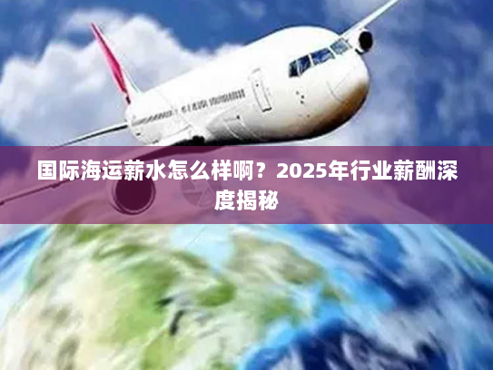 国际海运薪水怎么样啊?2025年行业薪酬深度揭秘 国际海运薪水怎么样啊?2025年行业薪酬深度揭秘