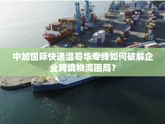 中加国际快递温哥华专线如何破解企业跨境物流困局？