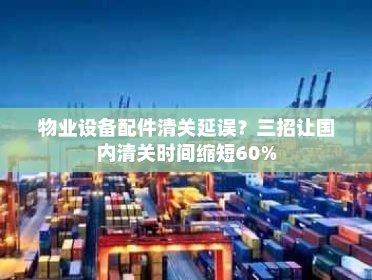 物业设备配件清关延误？三招让国内清关时间缩短60%