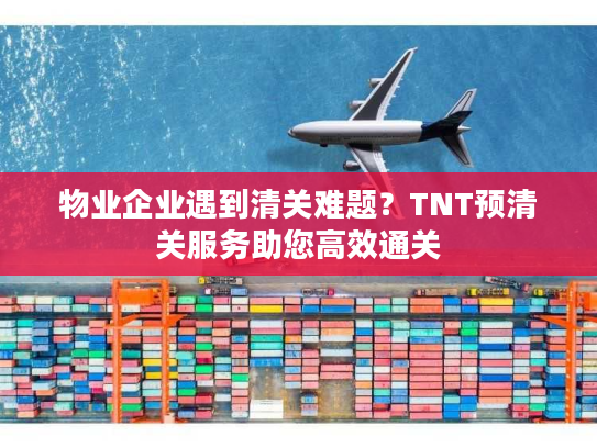 物业企业遇到清关难题？TNT预清关服务助您高效通关