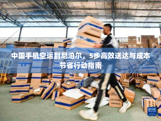 中国手机空运到尼泊尔，5步高效送达与成本节省行动指南