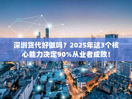 深圳货代好做吗？2025年这3个核心能力决定90%从业者成败！
