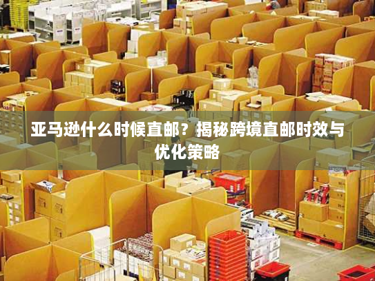 亚马逊什么时候直邮?揭秘跨境直邮时效与优化策略 亚马逊什么时候直邮?揭秘跨境直邮时效与优化策略