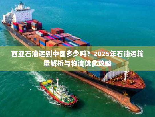 西亚石油运到中国多少吨?2025年石油运输量解析与物流优化攻略 西亚石油运到中国多少吨?2025年石油运输量解析与物流优化攻略