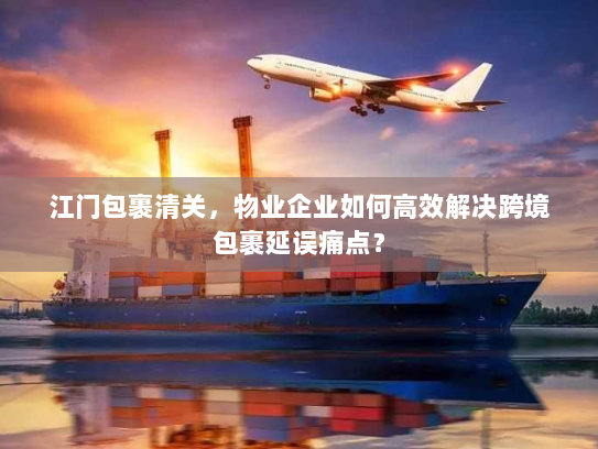 江门包裹清关，物业企业如何高效解决跨境包裹延误痛点？