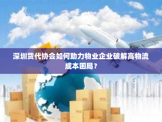 深圳货代协会如何助力物业企业破解高物流成本困局? 深圳货代协会如何助力物业企业破解高物流成本困局?