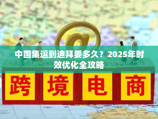 中国集运到迪拜要多久？2025年时效优化全攻略