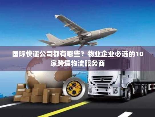 国际快递公司都有哪些?物业企业必选的10家跨境物流服务商 国际快递公司都有哪些?物业企业必选的10家跨境物流服务商