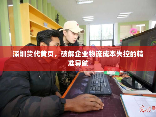 深圳货代黄页，破解企业物流成本失控的精准导航