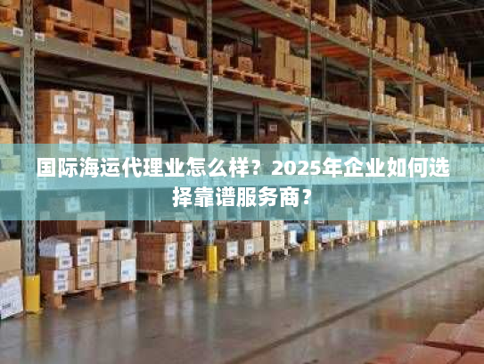 国际海运代理业怎么样?2025年企业如何选择靠谱服务商? 国际海运代理业怎么样?2025年企业如何选择靠谱服务商?
