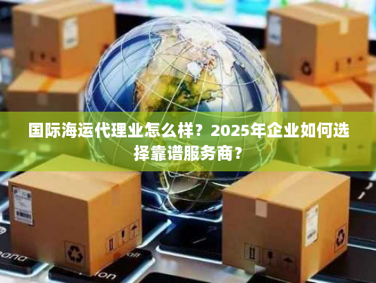 国际海运代理业怎么样？2025年企业如何选择靠谱服务商？