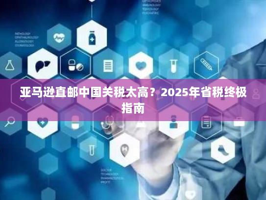 亚马逊直邮中国关税太高?2025年省税终极指南 亚马逊直邮中国关税太高?2025年省税终极指南