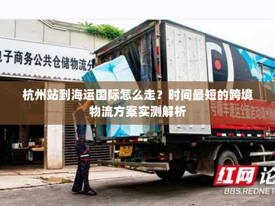 杭州站到海运国际怎么走?时间最短的跨境物流方案实测解析 杭州站到海运国际怎么走?时间最短的跨境物流方案实测解析