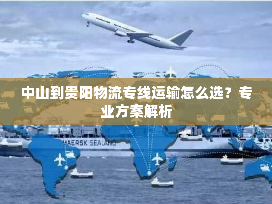 中山到贵阳物流专线运输怎么选？专业方案解析