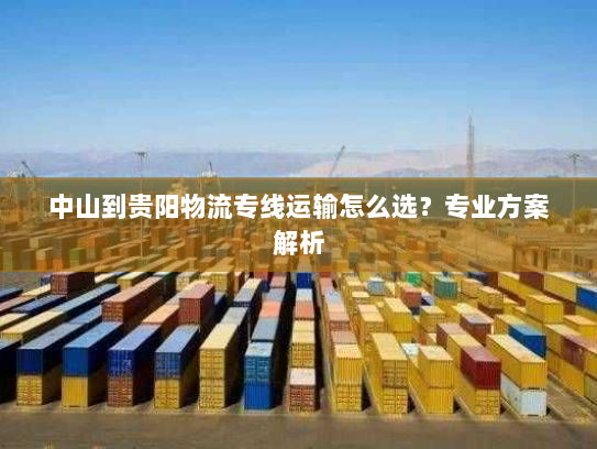 中山到贵阳物流专线运输怎么选？专业方案解析