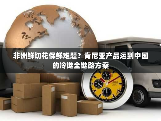 非洲鲜切花保鲜难题?肯尼亚产品运到中国的冷链全链路方案 非洲鲜切花保鲜难题?肯尼亚产品运到中国的冷链全链路方案